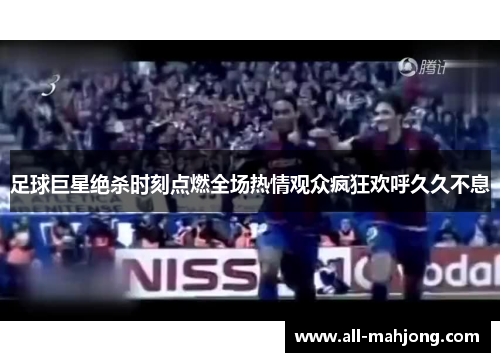 足球巨星绝杀时刻点燃全场热情观众疯狂欢呼久久不息