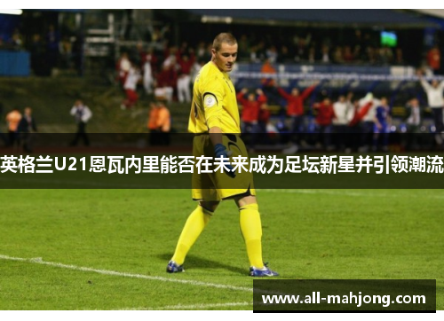 英格兰U21恩瓦内里能否在未来成为足坛新星并引领潮流