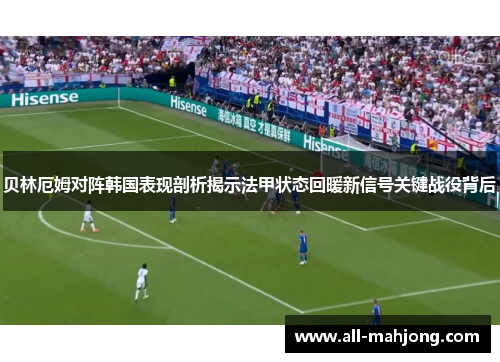 贝林厄姆对阵韩国表现剖析揭示法甲状态回暖新信号关键战役背后