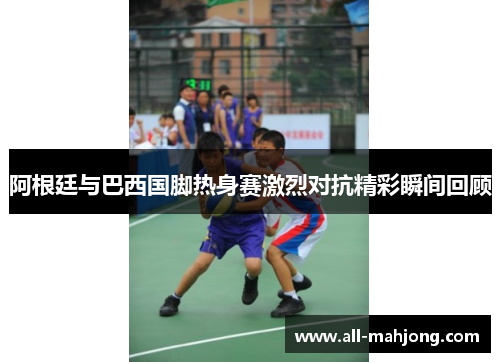 阿根廷与巴西国脚热身赛激烈对抗精彩瞬间回顾 阿根廷与巴西国脚热身赛激烈对抗精彩瞬间回顾